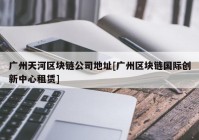 广州天河区块链公司地址[广州区块链国际创新中心租赁]